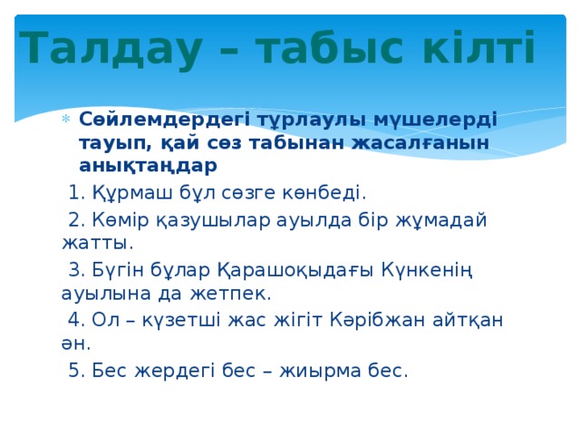 Талдау – табыс кілті Сөйлемдердегі тұрлаулы мүшелерді тауып, қай сөз табынан жасалғанын анықтаңдар  1. Құрмаш бұл сөзге көнбеді.  2. Көмір қазушылар ауылда бір жұмадай жатты.  3. Бүгін бұлар Қарашоқыдағы Күнкенің ауылына да жетпек.  4. Ол – күзетші жас жігіт Кәрібжан айтқан ән.  5. Бес жердегі бес – жиырма бес. 