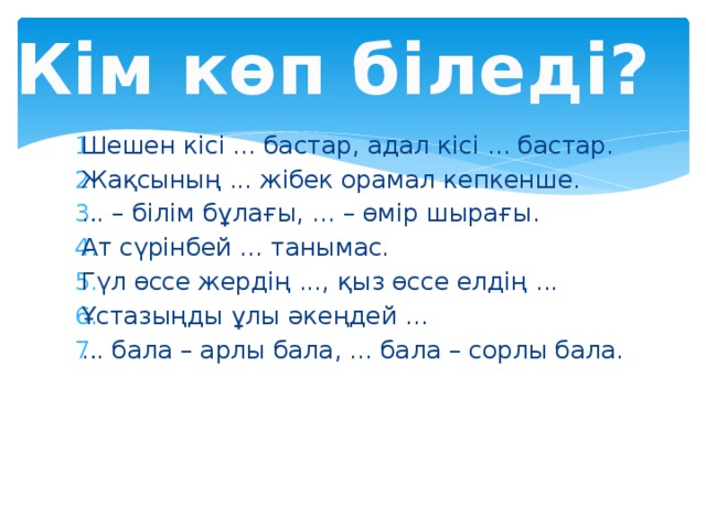 Кім көп біледі? Шешен кісі ... бастар, адал кісі ... бастар. Жақсының ... жібек орамал кепкенше. ... – білім бұлағы, ... – өмір шырағы. Ат сүрінбей ... танымас. Гүл өссе жердің ..., қыз өссе елдің ... Ұстазыңды ұлы әкеңдей ... ... бала – арлы бала, ... бала – сорлы бала. 