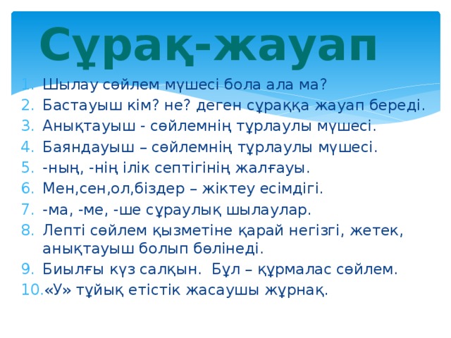 Сұрақ-жауап Шылау сөйлем мүшесі бола ала ма? Бастауыш кім? не? деген сұраққа жауап береді. Анықтауыш - сөйлемнің тұрлаулы мүшесі. Баяндауыш – сөйлемнің тұрлаулы мүшесі. -ның, -нің ілік септігінің жалғауы. Мен,сен,ол,біздер – жіктеу есімдігі. -ма, -ме, -ше сұраулық шылаулар. Лепті сөйлем қызметіне қарай негізгі, жетек, анықтауыш болып бөлінеді. Биылғы күз салқын. Бұл – құрмалас сөйлем. «У» тұйық етістік жасаушы жұрнақ. 