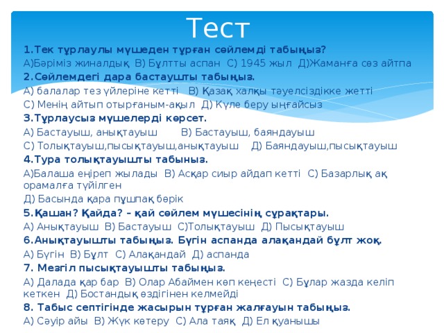 Тест 1.Тек тұрлаулы мүшеден тұрған сөйлемді табыңыз? А)Бәріміз жиналдық В) Бұлтты аспан С) 1945 жыл Д)Жаманға сөз айтпа 2.Сөйлемдегі дара бастаушты табыңыз. А) балалар тез үйлеріне кетті В) Қазақ халқы тәуелсіздікке жетті С) Менің айтып отырғаным-ақыл Д) Күле беру ыңғайсыз 3.Тұрлаусыз мүшелерді көрсет. А) Бастауыш, анықтауыш В) Бастауыш, баяндауыш С) Толықтауыш,пысықтауыш,анықтауыш Д) Баяндауыш,пысықтауыш 4.Тура толықтауышты табыныз. А)Балаша еңіреп жылады В) Асқар сиыр айдап кетті С) Базарлық ақ орамалға түйілген Д) Басында қара пұшпақ бөрік 5.Қашан? Қайда? – қай сөйлем мүшесінің сұрақтары. А) Анықтауыш В) Бастауыш С)Толықтауыш Д) Пысықтауыш 6.Анықтауышты табыңыз. Бүгін аспанда алақандай бұлт жоқ. А) Бүгін В) Бұлт С) Алақандай Д) аспанда 7. Мезгіл пысықтауышты табыңыз. А) Далада қар бар В) Олар Абаймен көп кеңесті С) Бұлар жазда келіп кеткен Д) Бостандық өздігінен келмейді 8. Табыс септігінде жасырын тұрған жалғауын табыңыз. А) Сәуір айы В) Жүк көтеру С) Ала таяқ Д) Ел қуанышы 