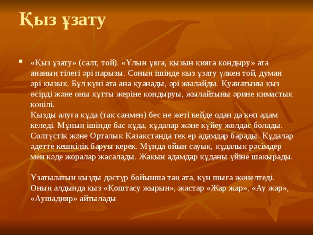 Қыз ұзату   «Қыз ұзату» (салт, той). «Ұлын ұяға, қызын қияға қондыру» ата ананың тілегі әрі парызы. Соның ішінде қыз ұзату үлкен той, думан әрі қызық. Бұл күні ата ана қуанады, әрі жылайды. Қуанатыны қыз өсірді және оны құтты жеріне қондыруы, жылайтыны әрине қимастық көңілі.  Қызды алуға құда (тақ санмен) бес не жеті кейде одан да көп адам келеді. Мұның ішінде бас құда, құдалар және күйеу жолдас болады. Солтүстік және Орталық Қазақстанда тек ер адамдар барады. Құдалар әдетте кешкілік баруы керек. Мұнда ойын сауық, құдалық рәсімдер мен кәде жоралар жасалады. Жақын адамдар құданы үйіне шақырады.  Ұзатылатын қызды дәстүр бойынша таң ата, күн шыға жөнелтеді. Оның алдында қыз «Қоштасу жырын», жастар «Жар жар», «Ау жар», «Аушадияр» айтылады 