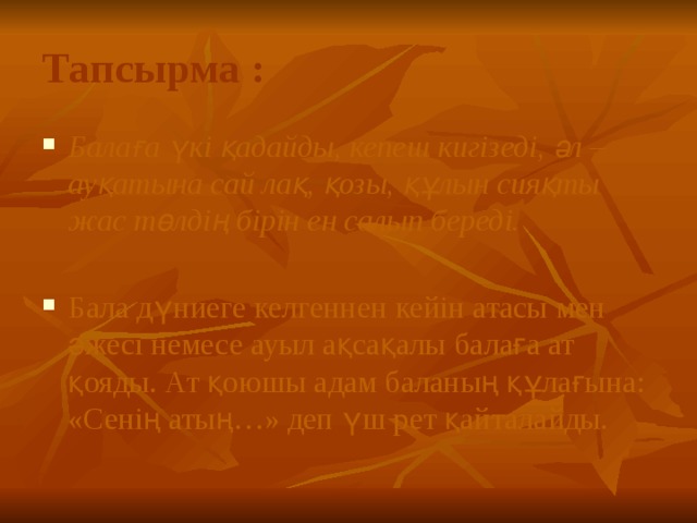 Тапсырма : Балаға үкі қадайды, кепеш кигізеді, әл – ауқатына сай лақ, қозы, құлын сияқты жас төлдің бірін ен салып береді.   Бала дүниеге келгеннен кейін атасы мен әжесі немесе ауыл ақсақалы балаға ат қояды. Ат қоюшы адам баланың құлағына: «Сенің атың…» деп үш рет қайталайды. 