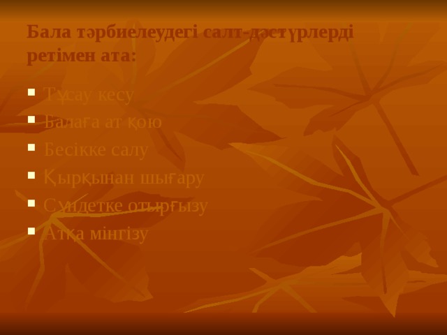 Бала тәрбиелеудегі салт-дәстүрлерді ретімен ата: Тұсау кесу Балаға ат қою Бесікке салу Қырқынан шығару Сүндетке отырғызу Атқа мінгізу 