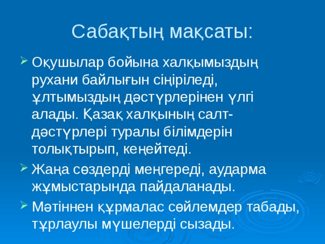 Сабақтың мақсаты: Оқушылар бойына халқымыздың рухани байлығын сіңіріледі, ұлтымыздың дәстүрлерінен үлгі алады. Қазақ халқының салт-дәстүрлері туралы білімдерін толықтырып, кеңейтеді. Жаңа сөздерді меңгереді, аударма жұмыстарында пайдаланады. Мәтіннен құрмалас сөйлемдер табады, тұрлаулы мүшелерді сызады. 