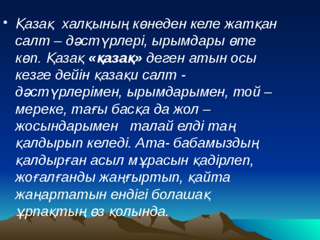 Қазақ  халқының көнеден келе жатқан салт – дәстүрлері, ырымдары өте көп. Қазақ «қазақ» деген атын осы кезге дейін қазақи салт - дәстүрлерімен, ырымдарымен, той – мереке, тағы басқа да жол – жосындарымен   талай елді таң қалдырып келеді. Ата- бабамыздың қалдырған асыл мұрасын қадірлеп, жоғалғанды жаңғыртып, қайта жаңартатын ендігі болашақ ұрпақтың өз қолында.   