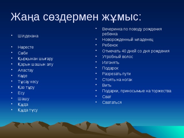 Жаңа сөздермен жұмыс: Шілдехана Вечеринка по поводу рождения ребенка Новорожденный младенец Ребенок Отмечать 40 дней со дня рождения Утробный волос Изгонять Подарок Разрезать пути Стоять на ногах Вить Подарки, приносымые на торжества Сват Свататься Нәресте Сәби Қырқынан шығару Қарын шашын алу Аластау Кәде Тұсау кесу Қаз тұру Есу Шашу Құда Құда түсу 