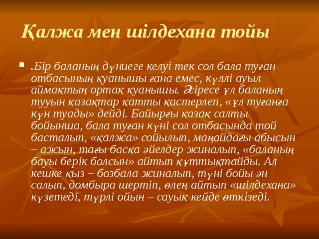 Қалжа мен шілдехана тойы . Бір баланың дүниеге келуі тек сол бала туған отбасының қуанышы ғана емес, күллі ауыл аймақтың ортақ қуанышы. Әсіресе ұл баланың тууын қазақтар қатты қастерлеп, «ұл туғанға күн туады» дейді. Байырғы қазақ салты бойынша, бала туған күні сол отбасында той басталып, «қалжа» сойылып, маңайдағы абысын – ажын, тағы басқа әйелдер жиналып, «баланың бауы берік болсын» айтып құттықтайды. Ал кешке қыз – бозбала жиналып, түні бойы ән салып, домбыра шертіп, өлең айтып «шілдехана» күзетеді, түрлі ойын – сауық кейде өткізеді.     