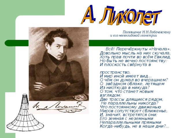   Посвящение Н.Н.Лобачевскому  и его неевклидовой геометрии     Всё! Перечёркнуты «Начала».  Довольно мысль на них скучала,  Хоть прав почти во всём Евклид,  Но быть не вечно постоянству:  И плоскость свёрнута в     пространство,  И мир иной имеет вид…  О чём он думал во вчерашнем?  О звёздном облаке, летящем  Из ниоткуда в никуда?  О том, что станет новым взглядом:  Две трассы длящиеся рядом,  Не параллельны никогда?  Что постоянному движенью  Миров сопутствует сближенье,  И, значит, встретятся они:  Его земная с неземными  Непараллельными прямыми  Когда-нибудь, не в наши дни?...   