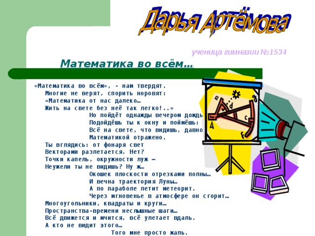   ученица гимназии №1534  Математика во всём…    «Математика во всём», - нам твердят.   Многие не верят, спорить норовят:  «Математика от нас далеко…  Жить на свете без неё так легко!..»  Но пойдёт однажды вечером дождь.  Подойдёшь ты к окну и поймёшь:  Всё на свете, что видишь, давно  Математикой отражено.  Ты вглядись: от фонаря свет  Векторами разлетается. Нет?  Точки капель, окружности луж –  Неужели ты не видишь? Ну ж…  Окошек плоскости отрезками полны…  И вечна траектория Луны…  А по параболе летит метеорит.  Через мгновенье в атмосфере он сгорит…  Многоугольники, квадраты и круги…  Пространства-времени неслышные шаги…  Всё движется и мчится, всё улетает вдаль.  А кто не видит этого…  Того мне просто жаль.  