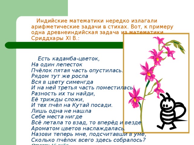  Индийские математики нередко излагали арифметические задачи в стихах. Вот, к примеру одна древнеиндийская задача из математики Сриддхары XI В.:   Есть кадамба-цветок,  На один лепесток  Пчёлок пятая часть опустилась.  Рядом тут же росла  Вся в цвету сименгда  И на ней третья часть поместилась.  Разность их ты найди,  Её трижды сложи,  И тех пчёл на Кутай посади.  Лишь одна не нашла  Себе места нигде  Всё летала то взад, то вперёд и везде  Ароматом цветов наслаждалась.  Назови теперь мне, подсчитавши в уме,  Сколько пчёлок всего здесь собралось?  Ответ: 15 пчёл  