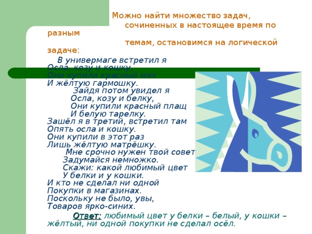  Можно найти множество задач,  сочиненных в настоящее время по разным  темам, остановимся на логической задаче:  В универмаге встретил я  Осла, козу и кошку,  Они купили красный мяч  И жёлтую гармошку.  Зайдя потом увидел я  Осла, козу и белку,  Они купили красный плащ  И белую тарелку.  Зашёл я в третий, встретил там  Опять осла и кошку.  Они купили в этот раз  Лишь жёлтую матрёшку.  Мне срочно нужен твой совет,  Задумайся немножко.  Скажи: какой любимый цвет  У белки и у кошки.  И кто не сделал ни одной  Покупки в магазинах.  Поскольку не было, увы,  Товаров ярко-синих.  Ответ: любимый цвет у белки – белый, у кошки – жёлтый, ни одной покупки не сделал осёл.  