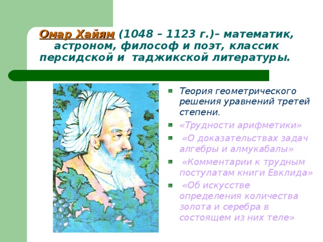 Омар Хайям (1048 – 1123 г.)– математик, астроном, философ и поэт, классик персидской и таджикской литературы.  Теория геометрического решения уравнений третей степени. «Трудности арифметики»  «О доказательствах задач алгебры и алмукабалы»  «Комментарии к трудным постулатам книги Евклида»   «Об искусстве определения количества золота и серебра в состоящем из них теле»  