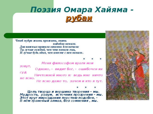  Поэзия Омара Хайяма - рубаи    Чтоб мудро жизнь прожить, знать  надобно  немало.  Два важных правила запомни для  начала:  Ты лучше голодай, чем что попало ешь,  И лучше будь один, чем вместе с кем попало .    * * *  Меня философом враги мои зовут,  Однако, - видит бог, - ошибочен их суд     Ничтожней много я: ведь мне ничто не  ясно.  Не ясно даже то, зачем и кто я тут.    * * *   Цель творца и вершина творения – мы.  Мудрость, разум, источник прозрения – мы.  Этот круг мироздания перстню подобен, -  В нём граненый алмаз, без сомнения , мы.    