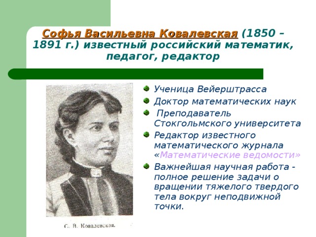 Софья Васильевна Ковалевская (1850 – 1891 г.) известный российский математик, педагог, редактор Ученица Вейерштрасса Доктор математических наук  Преподаватель Стокгольмского университета Редактор известного математического журнала « Математические ведомости» Важнейшая научная работа - полное решение задачи о вращении тяжелого твердого тела вокруг неподвижной точки.  