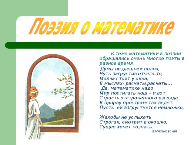  К теме математики в поэзии обращались очень многие поэты в разное время.  Думы нездешней полна,  Чуть загрустив отчего-то,  Молча стоит у окна,  В мыслях - расчеты,расчеты…  Да, математике надо  Мир постигать наш – и вот  Страсть отстраненного взгляда  В прорву пространства ведёт.  Пусть ей взгрустнется немножко,  Жалобы не услыхать Строгая, смотрит в окошко,  Сущее хочет познать.  В.Михановский  