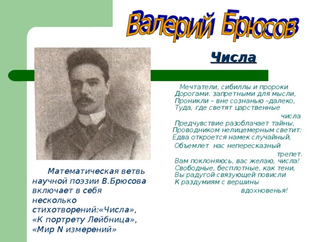  Числа   Мечтатели, сибиллы и пророки  Дорогами. запретными для  мысли,  Проникли – вне сознанью –далеко,  Туда, где светят  царственные  числа  Предчувствие  разоблачает тайны,  Проводником нелицемерным  светит:  Едва откроется намек случайный,  Объемлет нас непересказный   трепет.  Вам поклоняюсь, вас желаю,  числа!  Свободные, бесплотные, как  тени,  Вы радугой связующей повисли  К раздумиям с вершины   вдохновенья!    Математическая ветвь научной поэзии В.Брюсова включает в себя несколько стихотворений:«Числа», «К портрету Лейбница»,  «Мир N измерений»  