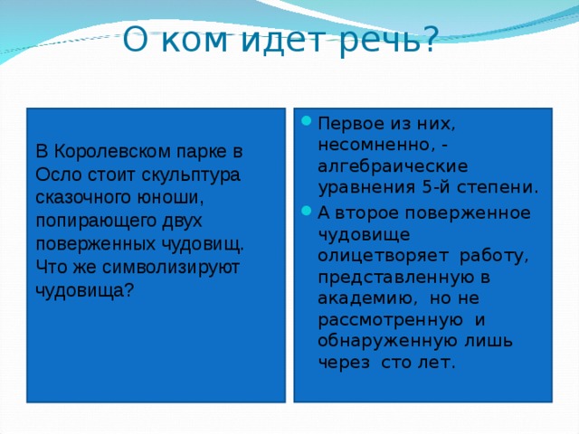 О ком идет речь?   Первое из них, несомненно, - алгебраические уравнения 5-й степени. А второе поверженное чудовище олицетворяет работу, представленную в академию, но не рассмотренную и обнаруженную лишь через сто лет. В Королевском парке в Осло стоит скульптура сказочного юноши, попирающего двух поверженных чудовищ. Что же символизируют чудовища?  