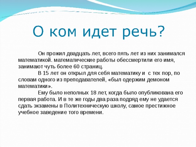  Он прожил двадцать лет, всего пять лет из них занимался математикой. математические работы обессмертили его имя, занимают чуть более 60 страниц.  В 15 лет он открыл для себя математику и с тех пор, по словам одного из преподавателей, «был одержим демоном математики».  Ему было неполных 18 лет, когда было опубликована его первая работа. И в те же годы два раза подряд ему не удается сдать экзамены в Политехническую школу, самое престижное учебное заведение того времени. 