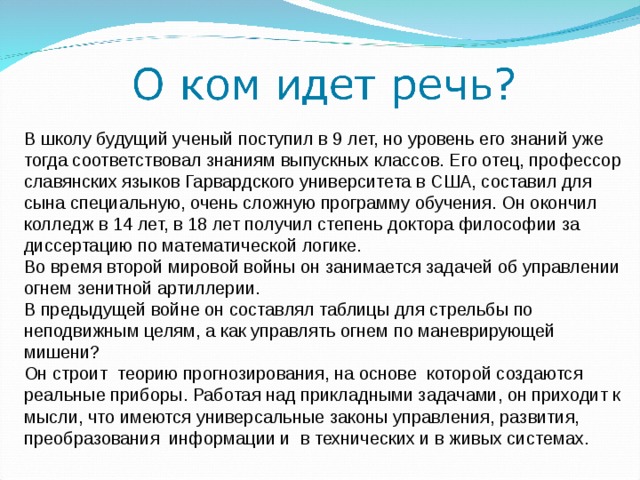 В школу будущий ученый поступил в 9 лет, но уровень его знаний уже тогда соответствовал знаниям выпускных классов. Его отец, профессор славянских языков Гарвардского университета в США, составил для сына специальную, очень сложную программу обучения. Он окончил колледж в 14 лет, в 18 лет получил степень доктора философии за диссертацию по математической логике. Во время второй мировой войны он занимается задачей об управлении огнем зенитной артиллерии. В предыдущей войне он составлял таблицы для стрельбы по неподвижным целям, а как управлять огнем по маневрирующей мишени? Он строит теорию прогнозирования, на основе которой создаются реальные приборы. Работая над прикладными задачами, он приходит к мысли, что имеются универсальные законы управления, развития, преобразования информации и в технических и в живых системах. 