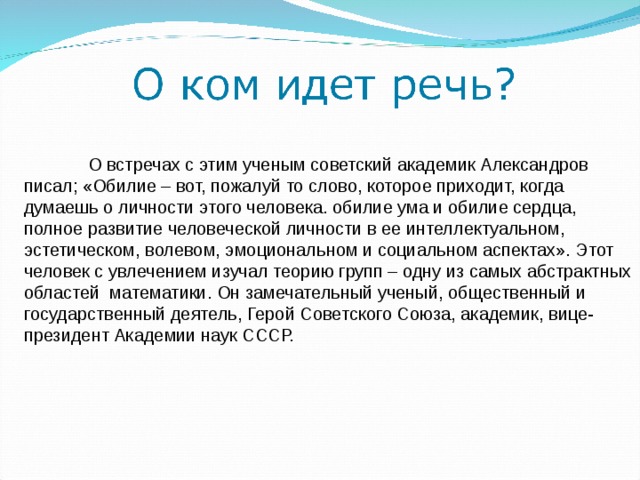  О встречах с этим ученым советский академик Александров писал; «Обилие – вот, пожалуй то слово, которое приходит, когда думаешь о личности этого человека. обилие ума и обилие сердца, полное развитие человеческой личности в ее интеллектуальном, эстетическом, волевом, эмоциональном и социальном аспектах». Этот человек с увлечением изучал теорию групп – одну из самых абстрактных областей математики. Он замечательный ученый, общественный и государственный деятель, Герой Советского Союза, академик, вице-президент Академии наук СССР. 