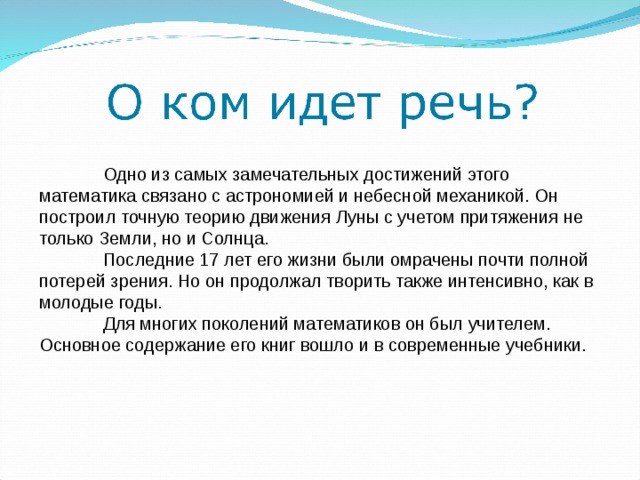  Одно из самых замечательных достижений этого математика связано с астрономией и небесной механикой. Он построил точную теорию движения Луны с учетом притяжения не только Земли, но и Солнца.  Последние 17 лет его жизни были омрачены почти полной потерей зрения. Но он продолжал творить также интенсивно, как в молодые годы.  Для многих поколений математиков он был учителем. Основное содержание его книг вошло и в современные учебники. 