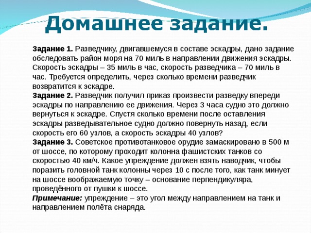 Задание 1. Разведчику, двигавшемуся в составе эскадры, дано задание обследовать район моря на 70 миль в направлении движения эскадры. Скорость эскадры – 35 миль в час, скорость разведчика – 70 миль в час. Требуется определить, через сколько времени разведчик возвратится к эскадре. Задание 2. Разведчик получил приказ произвести разведку впереди эскадры по направлению ее движения. Через 3 часа судно это должно вернуться к эскадре. Спустя сколько времени после оставления эскадры разведывательное судно должно повернуть назад, если скорость его 60 узлов, а скорость эскадры 40 узлов? Задание 3. Советское противотанковое орудие замаскировано в 500 м от шоссе, по которому проходит колонна фашистских танков со скоростью 40 км/ч. Какое упреждение должен взять наводчик, чтобы поразить головной танк колонны через 10 с после того, как танк минует на шоссе воображаемую точку – основание перпендикуляра, проведённого от пушки к шоссе. Примечание: упреждение – это угол между направлением на танк и направлением полёта снаряда. Каждая команда находит 4- задачи на военную тему:  