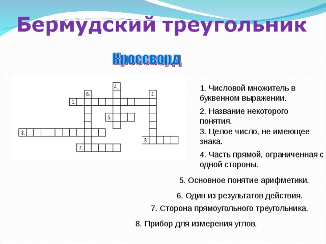 1. Числовой множитель в буквенном выражении. 2. Название некоторого понятия. 3. Целое число, не имеющее знака. 4. Часть прямой, ограниченная с одной стороны. От каждой команды математический 5. Основное понятие арифметики. 6. Один из результатов действия. 7. Сторона прямоугольного треугольника. 8. Прибор для измерения углов.  