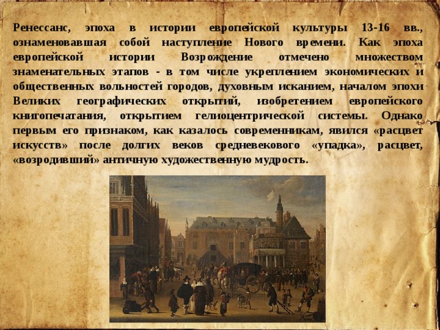 Ренессанс, эпоха в истории европейской культуры 13-16 вв., ознаменовавшая собой наступление Нового времени. Как эпоха европейской истории Возрождение отмечено множеством знаменательных этапов - в том числе укреплением экономических и общественных вольностей городов, духовным исканием, началом эпохи Великих географических открытий, изобретением европейского книгопечатания, открытием гелиоцентрической системы. Однако первым его признаком, как казалось современникам, явился «расцвет искусств» после долгих веков средневекового «упадка», расцвет, «возродивший» античную художественную мудрость. 