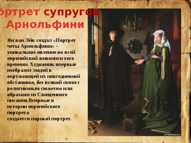 Портрет супругов  Арнольфини Ян ван Эйк создал «Портрет четы Арнольфини» - уникальное явление во всей европейской живописи того времени. Художник впервые изобразил людей в окружающей их повседневной обстановке, без всякой связи с религиозным сюжетом или образами из Священного писания .Впервые в истории европейского портрета создается парный портрет. 