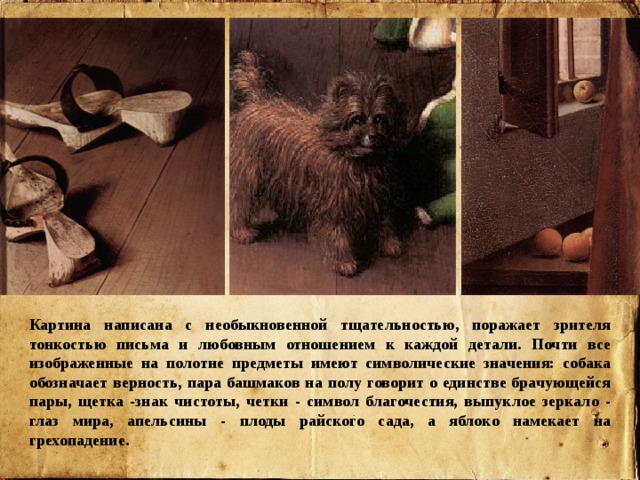 Картина написана с необыкновенной тщательностью, поражает зрителя тонкостью письма и любовным отношением к каждой детали. Почти все изображенные на полотне предметы имеют символические значения: собака обозначает верность, пара башмаков на полу говорит о единстве брачующейся пары, щетка -знак чистоты, четки - символ благочестия, выпуклое зеркало - глаз мира, апельсины - плоды райского сада, а яблоко намекает на грехопадение. 