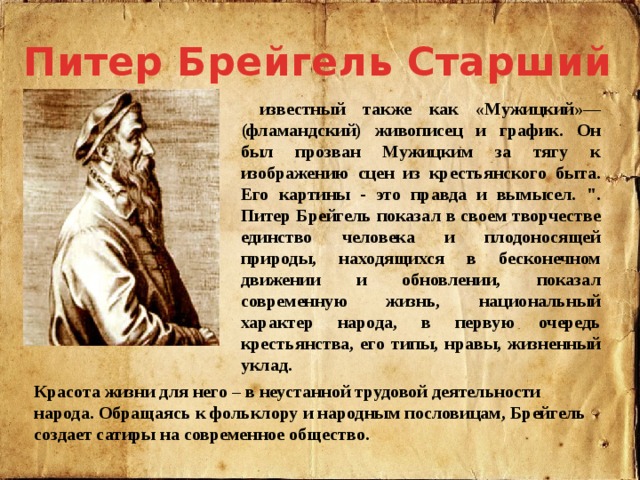 Питер Брейгель Старший  известный также как «Мужицкий»— (фламандский) живописец и график. Он был прозван Мужицким за тягу к изображению сцен из крестьянского быта. Его картины - это правда и вымысел. 