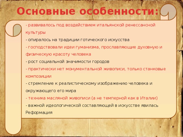 Основные особенности:  - развивалось под воздействием итальянской ренессансной культуры  - опиралось на традиции готического искусства  - господствовали идеи гуманизма, прославляющие духовную и физическую красоту человека  - рост социальной значимости городов - практически нет монументальной живописи, только станковые композиции  - стремление к реалистическому изображению человека и окружающего его мира  - техника масляной живописи (а не темперной как в Италии)  - важной идеологической составляющей в искусстве явилась Реформация   