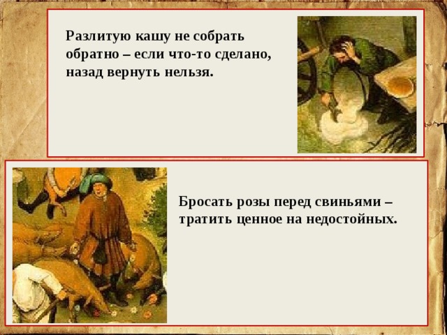 Разлитую кашу не собрать обратно – если что-то сделано, назад вернуть нельзя. Бросать розы перед свиньями – тратить ценное на недостойных. 