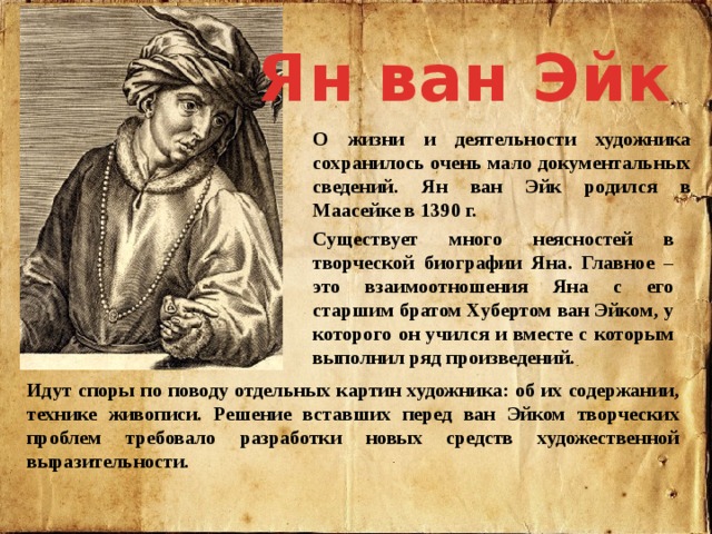 Ян ван Эйк О жизни и деятельности художника сохранилось очень мало документальных сведений. Ян ван Эйк родился в Маасейке в 1390 г. Существует много неясностей в творческой биографии Яна. Главное – это взаимоотношения Яна с его старшим братом Хубертом ван Эйком, у которого он учился и вместе с которым выполнил ряд произведений. Идут споры по поводу отдельных картин художника: об их содержании, технике живописи. Решение вставших перед ван Эйком творческих проблем требовало разработки новых средств художественной выразительности. 