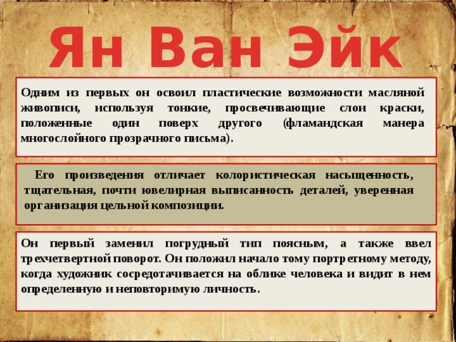 Ян Ван Эйк Одним из первых он освоил пластические возможности масляной живописи, используя тонкие, просвечивающие слои краски, положенные один поверх другого (фламандская манера многослойного прозрачного письма).  Его произведения отличает колористическая насыщенность, тщательная, почти ювелирная выписанность деталей, уверенная организация цельной композиции. Он первый заменил погрудный тип поясным, а также ввел трехчетвертной поворот. Он положил начало тому портретному методу, когда художник сосредотачивается на облике человека и видит в нем определенную и неповторимую личность. 