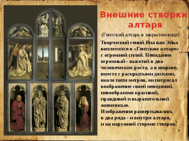 Внешние створки  алтаря    (Гентский алтарь в закрытом виде) Творческий гений Яна ван Эйка воплотился в «Гентском алтаре» с огромной силой. Невиданно огромный - высотой в два человеческих роста, а в ширину, вместе с раскрытыми досками, около пяти метров, он потрясал воображение своей неведомой, невообразимо красивой, правдивой и выразительной живописью. Изображения развертывались в два ряда - и внутри алтаря, и на наружной стороне створок. 