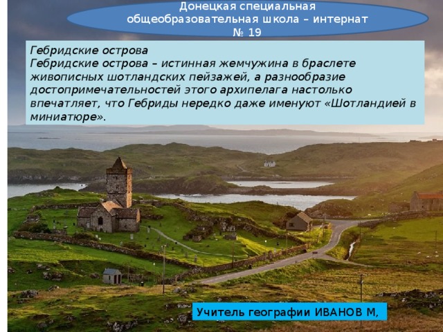 Донецкая специальная общеобразовательная школа – интернат № 19 Гебридские острова Гебридские острова – истинная жемчужина в браслете живописных шотландских пейзажей, а разнообразие достопримечательностей этого архипелага настолько впечатляет, что Гебриды нередко даже именуют «Шотландией в миниатюре». Учитель географии ИВАНОВ М, 