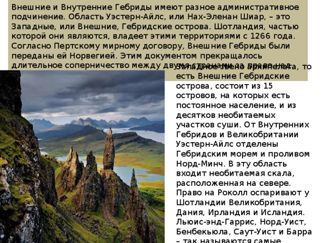 Внешние и Внутренние Гебриды имеют разное административное подчинение. Область Уэстерн-Айлс, или Нах-Эленан Шиар, – это Западные, или Внешние, Гебридские острова. Шотландия, частью которой они являются, владеет этими территориями с 1266 года. Согласно Пертскому мирному договору, Внешние Гебриды были переданы ей Норвегией. Этим документом прекращалось длительное соперничество между двумя странами за право над островами. Западное звено архипелага, то есть Внешние Гебридские острова, состоит из 15 островов, на которых есть постоянное население, и из десятков необитаемых участков суши. От Внутренних Гебридов и Великобритании Уэстерн-Айлс отделены Гебридским морем и проливом Норд-Минч. В эту область входит необитаемая скала, расположенная на севере. Право на Роколл оспаривают у Шотландии Великобритания, Дания, Ирландия и Исландия. Льюис-энд-Гаррис, Норд-Уист, Бенбекьюла, Саут-Уист и Барра – так называются самые крупные части архипелага, известного как Внешние Гебридские острова. 