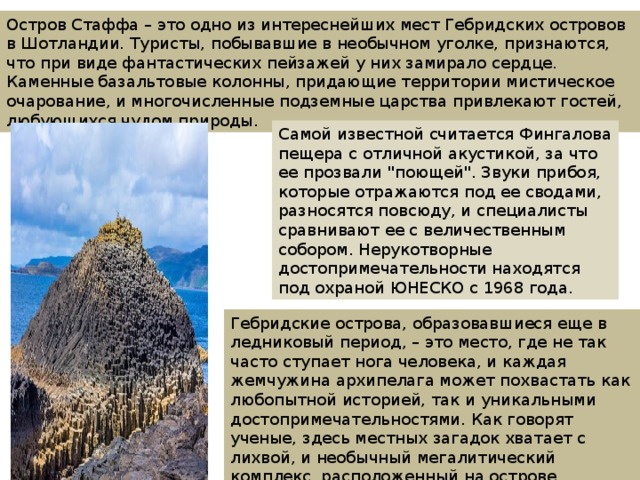 Остров Стаффа – это одно из интереснейших мест Гебридских островов в Шотландии. Туристы, побывавшие в необычном уголке, признаются, что при виде фантастических пейзажей у них замирало сердце. Каменные базальтовые колонны, придающие территории мистическое очарование, и многочисленные подземные царства привлекают гостей, любующихся чудом природы. Самой известной считается Фингалова пещера с отличной акустикой, за что ее прозвали 