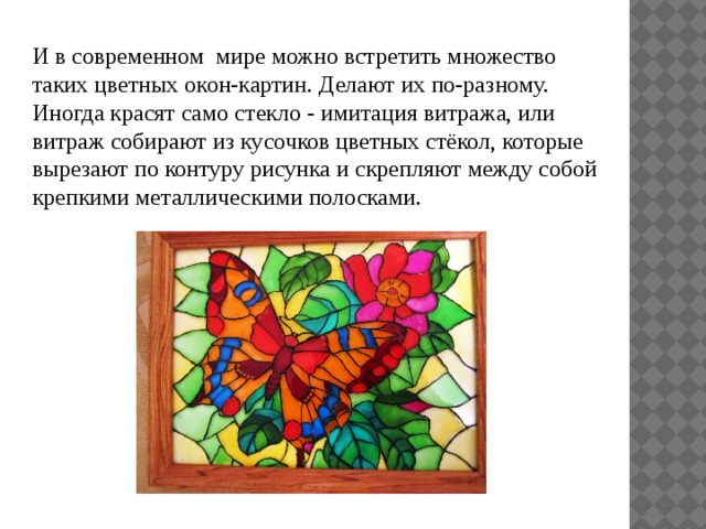 И в современном мире можно встретить множество таких цветных окон-картин. Делают их по-разному. Иногда красят само стекло - имитация витража, или витраж собирают из кусочков цветных стёкол, которые вырезают по контуру рисунка и скрепляют между собой крепкими металлическими полосками. 