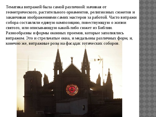 Тематика витражей была самой различной: начиная от геометрического, растительного орнаментов, религиозных сюжетов и заканчивая изображениями самих мастеров за работой. Часто витражи собора составляли единую композицию, повествующую о жизни святого, или описывающую какой-либо сюжет из Библии. Разнообразны и формы оконных проемов, которые заполнялись витражом. Это и стрельчатые окна, и медальоны различных форм, и, конечно же, витражные розы на фасадах готических соборов. 