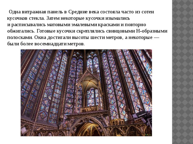  Одна витражная панель в Средние века состояла часто из сотен кусочков стекла. Затем некоторые кусочки изымались и расписывались матовыми эмалевыми красками и повторно обжигались. Готовые кусочки скреплялись свинцовыми Н-образными полосками. Окна достигали высоты шести метров, а некоторые — были более восемнадцати метров. 