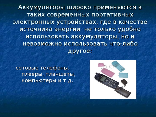 Аккумуляторы широко применяются в таких современных портативных электронных устройствах, где в качестве источника энергии не только удобно использовать аккумуляторы, но и невозможно использовать что-либо другое: сотовые телефоны, плееры, планшеты, компьютеры и т.д. 