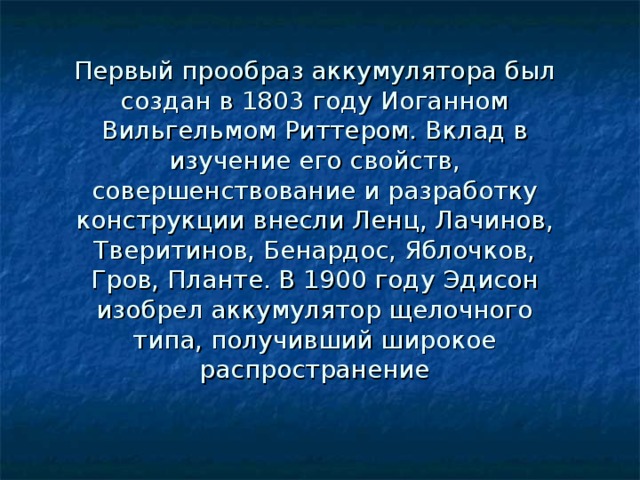 Первый прообраз аккумулятора был создан в 1803 году Иоганном Вильгельмом Риттером. Вклад в изучение его свойств, совершенствование и разработку конструкции внесли Ленц, Лачинов, Тверитинов, Бенардос, Яблочков, Гров, Планте. В 1900 году Эдисон изобрел аккумулятор щелочного типа, получивший широкое распространение 