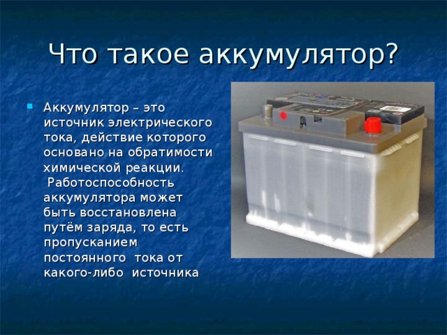 Аккумулятор – это источник электрического тока, действие которого основано на обратимости химической реакции.  Работоспособность аккумулятора может быть восстановлена путём заряда, то есть пропусканием постоянного тока от какого-либо источника 