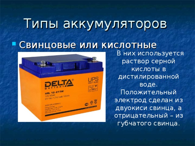 Типы аккумуляторов Свинцовые или кислотные В них используется раствор серной кислоты в дистилированной воде. Положительный электрод сделан из двуокиси свинца, а отрицательный – из губчатого свинца. 