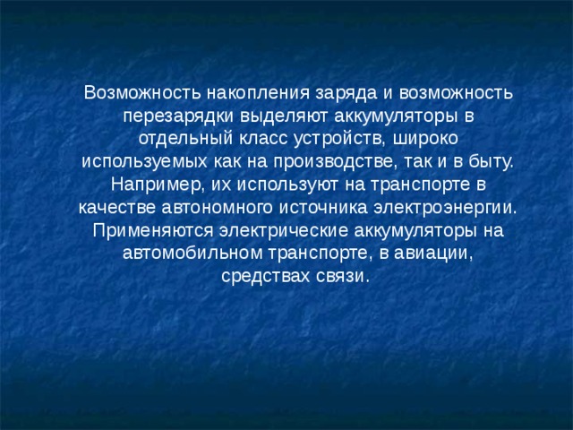 Возможность накопления заряда и возможность перезарядки выделяют аккумуляторы в отдельный класс устройств, широко используемых как на производстве, так и в быту. Например, их используют на транспорте в качестве автономного источника электроэнергии. Применяются электрические аккумуляторы на автомобильном транспорте, в авиации, средствах связи. 