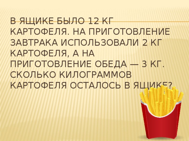 В ящике было 12 кг картофеля. На приготовление завтрака использовали 2 кг картофеля, а на приготовление обеда — 3 кг. Сколько килограммов картофеля осталось в ящике? 