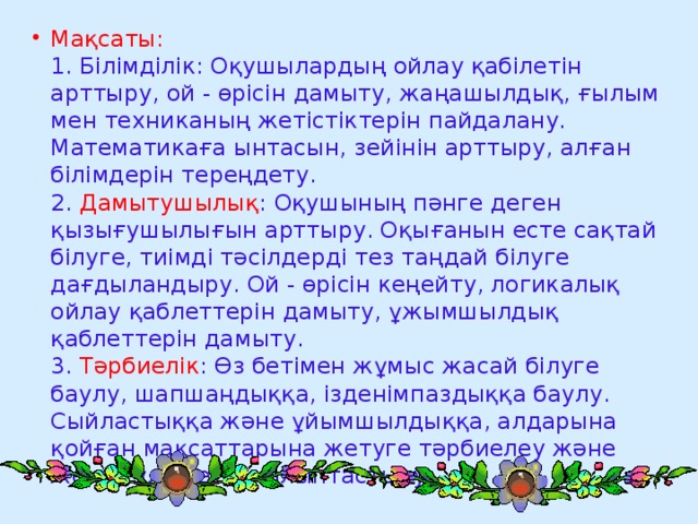 Мақсаты:  1. Білімділік: Оқушылардың ойлау қабілетін арттыру, ой - өрісін дамыту, жаңашылдық, ғылым мен техниканың жетістіктерін пайдалану. Математикаға ынтасын, зейінін арттыру, алған білімдерін тереңдету.  2. Дамытушылық : Оқушының пәнге деген қызығушылығын арттыру. Оқығанын есте сақтай білуге, тиімді тәсілдерді тез таңдай білуге дағдыландыру. Ой - өрісін кеңейту, логикалық ойлау қаблеттерін дамыту, ұжымшылдық қаблеттерін дамыту.  3. Тәрбиелік : Өз бетімен жұмыс жасай білуге баулу, шапшаңдыққа, ізденімпаздыққа баулу. Сыйластыққа және ұйымшылдыққа, алдарына қойған мақсаттарына жетуге тәрбиелеу және жеке тұлға етіп қалыптастыру.  