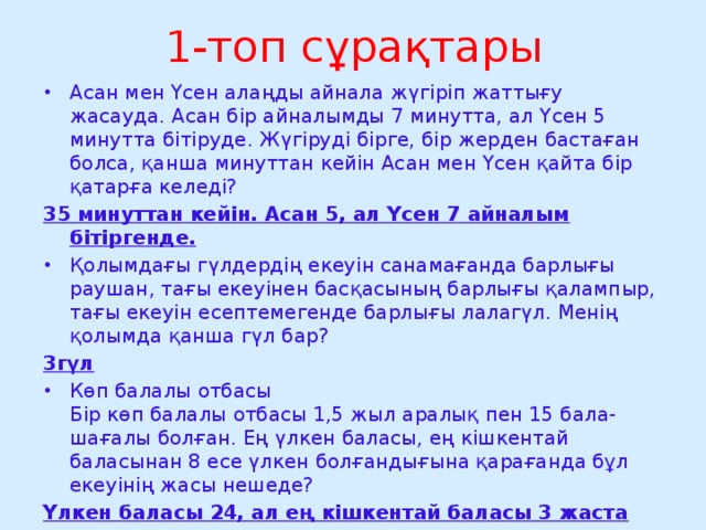 1-топ сұрақтары Асан мен Үсен алаңды айнала жүгіріп жаттығу жасауда. Асан бір айналымды 7 минутта, ал Үсен 5 минутта бітіруде. Жүгіруді бірге, бір жерден бастаған болса, қанша минуттан кейін Асан мен Үсен қайта бір қатарға келеді? 35 минуттан кейін. Асан 5, ал Үсен 7 айналым бітіргенде. Қолымдағы гүлдердің екеуін санамағанда барлығы раушан, тағы екеуінен басқасының барлығы қалампыр, тағы екеуін есептемегенде барлығы лалагүл. Менің қолымда қанша гүл бар? 3гүл Көп балалы отбасы  Бір көп балалы отбасы 1,5 жыл аралық пен 15 бала-шағалы болған. Ең үлкен баласы, ең кішкентай баласынан 8 есе үлкен болғандығына қарағанда бұл екеуінің жасы нешеде?  Үлкен баласы 24, ал ең кішкентай баласы 3 жаста 